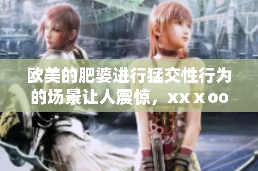 欧美的肥婆进行猛交性行为的场景让人震惊，xxⅹooo的情节让人难以忘怀