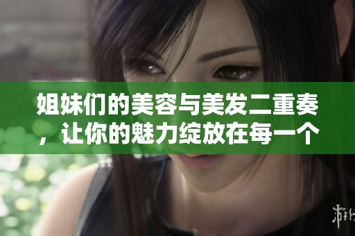 姐妹们的美容与美发二重奏，让你的魅力绽放在每一个瞬间