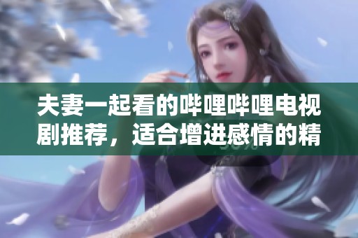 夫妻一起看的哔哩哔哩电视剧推荐，适合增进感情的精彩剧集