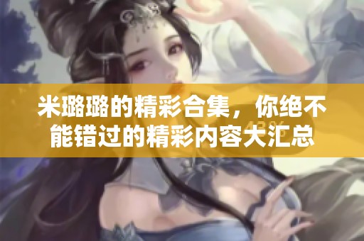 米璐璐的精彩合集，你绝不能错过的精彩内容大汇总