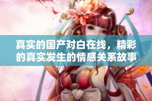 真实的国产对白在线，精彩的真实发生的情感关系故事