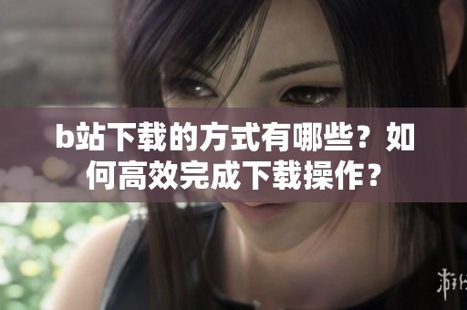 b站下载的方式有哪些？如何高效完成下载操作？