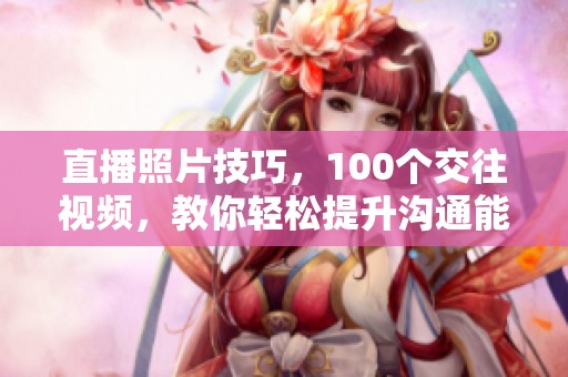 直播照片技巧，100个交往视频，教你轻松提升沟通能力