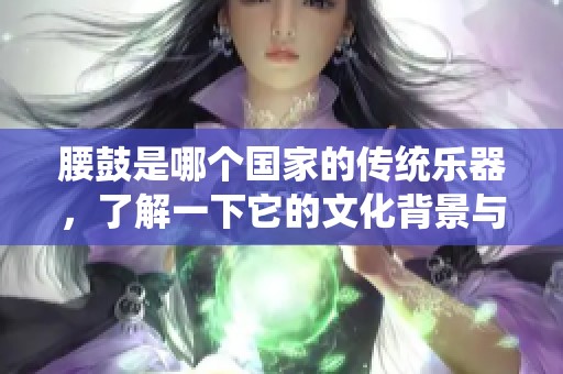 腰鼓是哪个国家的传统乐器，了解一下它的文化背景与历史吧