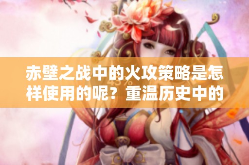 赤壁之战中的火攻策略是怎样使用的呢？重温历史中的这项精彩战术。