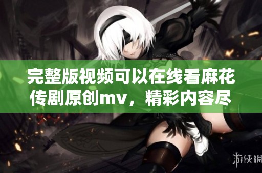 完整版视频可以在线看麻花传剧原创mv，精彩内容尽在这里！