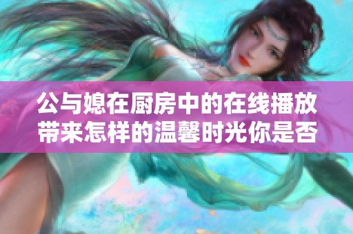 公与媳在厨房中的在线播放带来怎样的温馨时光你是否想知道？