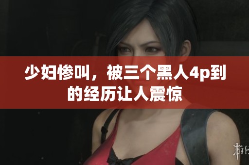 少妇惨叫，被三个黑人4p到的经历让人震惊