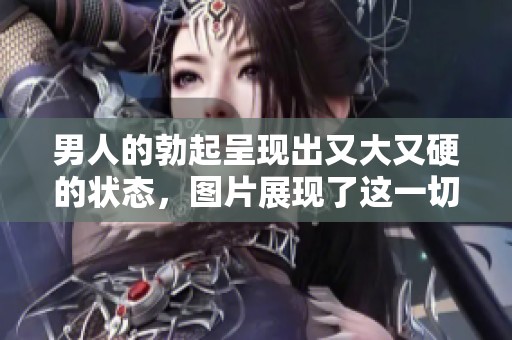 男人的勃起呈现出又大又硬的状态，图片展现了这一切的真实情况