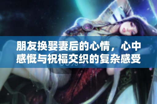 朋友换娶妻后的心情，心中感慨与祝福交织的复杂感受