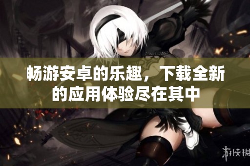 畅游安卓的乐趣，下载全新的应用体验尽在其中
