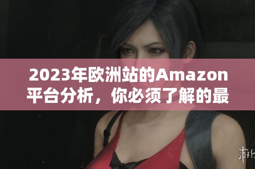 2023年欧洲站的Amazon平台分析，你必须了解的最新动态和趋势