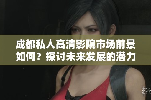 成都私人高清影院市场前景如何？探讨未来发展的潜力与挑战