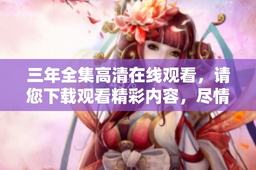 三年全集高清在线观看，请您下载观看精彩内容，尽情享受每一集！