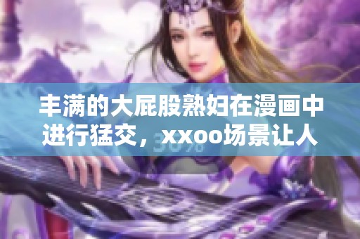 丰满的大屁股**在漫画中进行猛交，xxoo场景让人惊艳不已