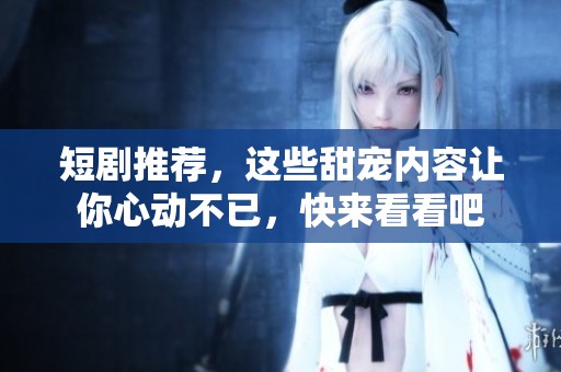 短剧推荐，这些甜宠内容让你心动不已，快来看看吧