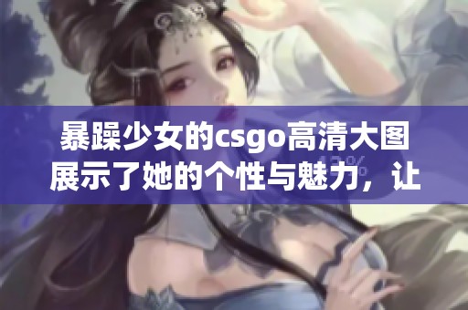 暴躁少女的csgo高清大图展示了她的个性与魅力，让人印象深刻