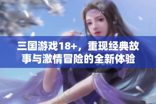 三国游戏18+，重现经典故事与激情冒险的全新体验
