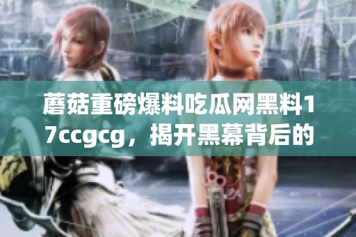 蘑菇重磅爆料吃瓜网黑料17ccgcg，揭开黑幕背后的秘密与真相