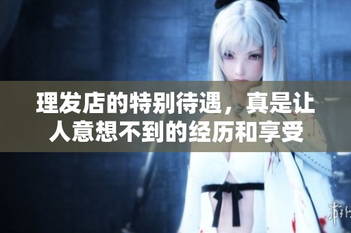 理发店的特别待遇，真是让人意想不到的经历和享受