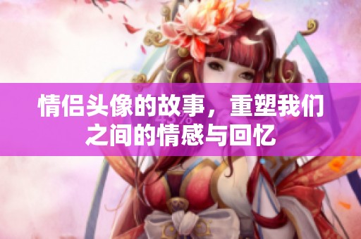 情侣头像的故事，重塑我们之间的情感与回忆