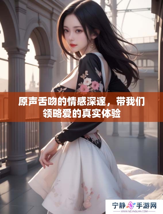 原声舌吻的情感深邃，带我们领略爱的真实体验