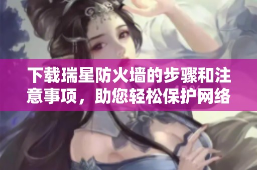 下载瑞星防火墙的步骤和注意事项，助您轻松保护网络安全