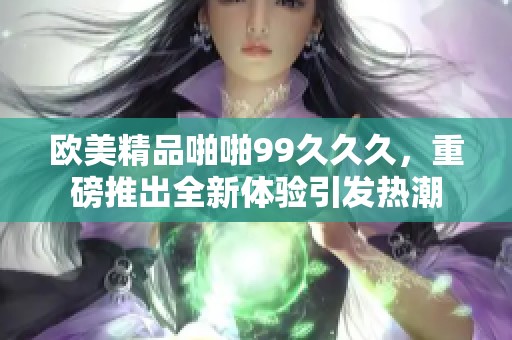 欧美精品啪啪99**久，重磅推出全新体验引发热潮
