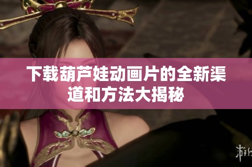 下载葫芦娃动画片的全新渠道和方法大揭秘
