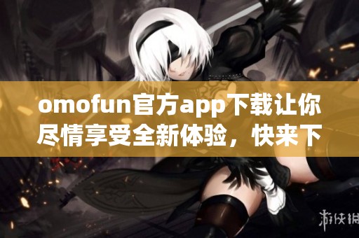 omofun官方app下载让你尽情享受全新体验，快来下载体验吧