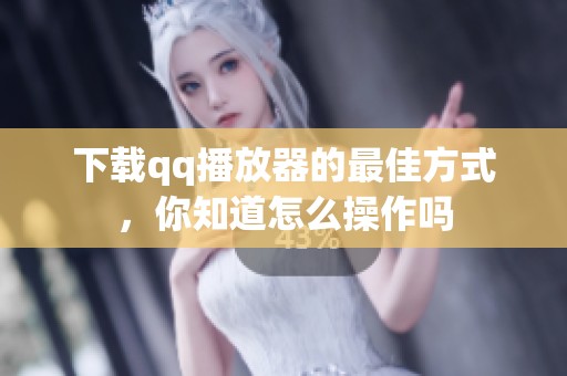 下载qq播放器的最佳方式，你知道怎么操作吗