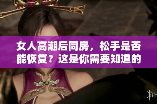女人高潮后同房，松手是否能恢复？这是你需要知道的真相！