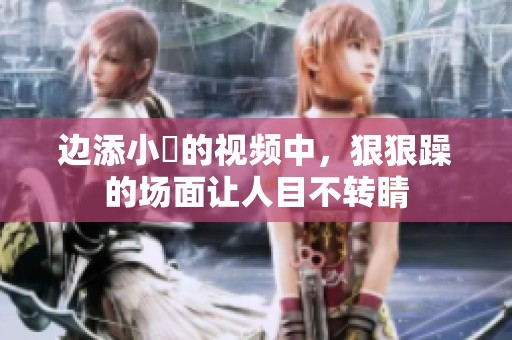 边添小泬的视频中，**躁的场面让人目不转睛