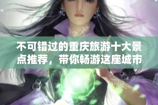 不可错过的重庆旅游十大景点推荐，带你畅游这座城市的魅力与风情