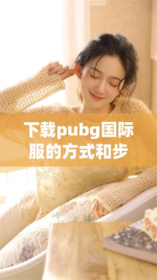 下载pubg国际服的方式和步骤详解，助你畅玩游戏世界