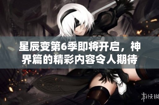 星辰变第6季即将开启，神界篇的精彩内容令人期待