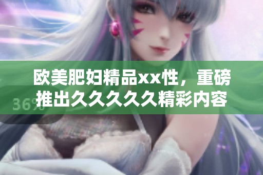 欧美肥妇精品xx性，重磅推出****久精彩内容