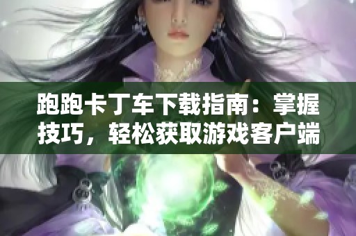跑跑卡丁车下载指南：掌握技巧，轻松获取游戏客户端方法