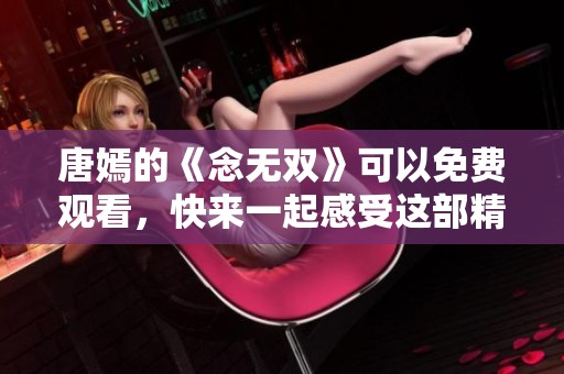 唐嫣的《念无双》可以免费观看，快来一起感受这部精彩作品！