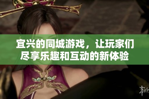 宜兴的同城游戏，让玩家们尽享乐趣和互动的新体验