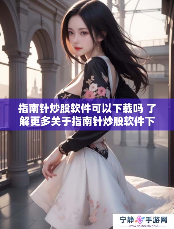 指南针炒股软件可以下载吗 了解更多关于指南针炒股软件下载的信息