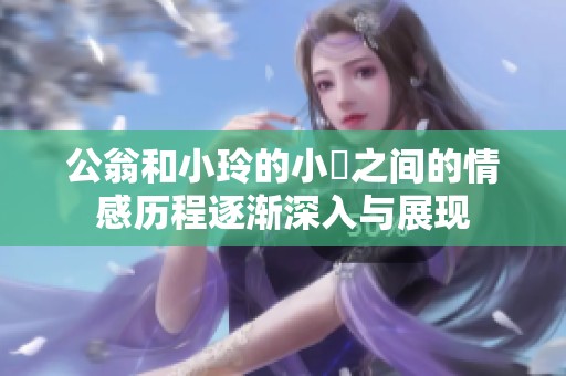 公翁和小玲的小泬之间的情感历程逐渐深入与展现