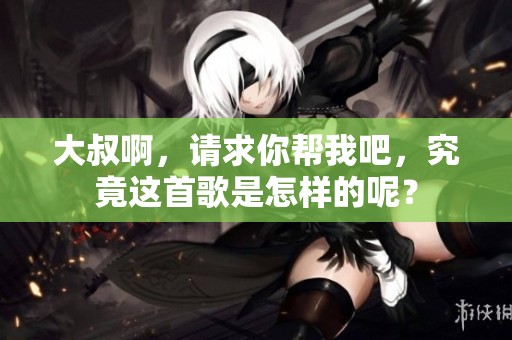 大叔啊，请求你帮我吧，究竟这首歌是怎样的呢？