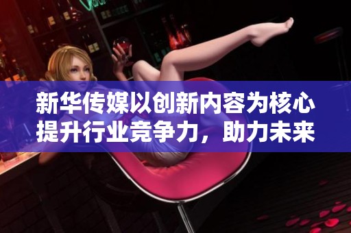 新华传媒以创新内容为核心提升行业竞争力，助力未来传媒发展新方向