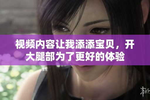 视频内容让我添添宝贝，开大腿部为了更好的体验