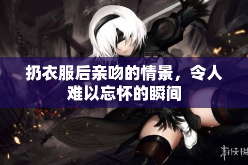 扔衣服后亲吻的情景，令人难以忘怀的瞬间
