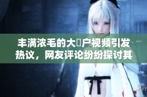 丰满浓毛的大隂户视频引发热议，网友评论纷纷探讨其中趣事
