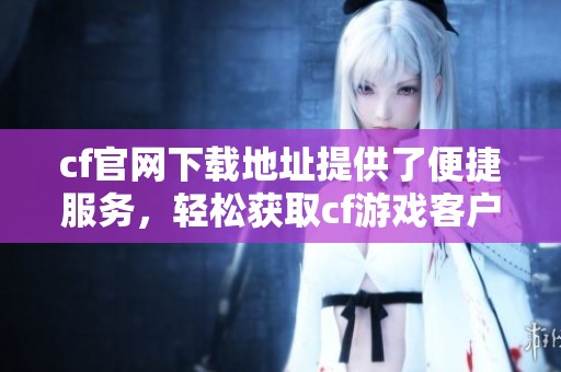 cf官网下载地址提供了便捷服务，轻松获取cf游戏客户端的下载选项