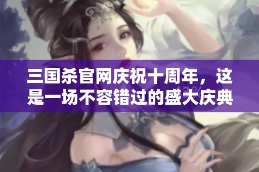 三国杀官网庆祝十周年，这是一场不容错过的盛大庆典活动