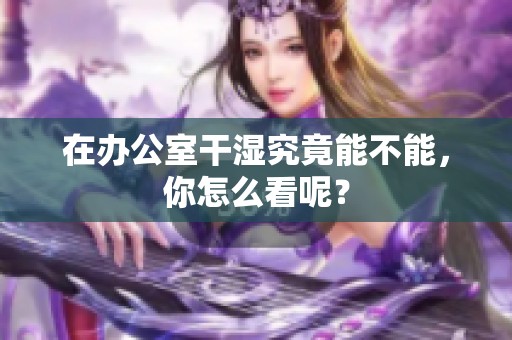 在办公室干湿究竟能不能，你怎么看呢？